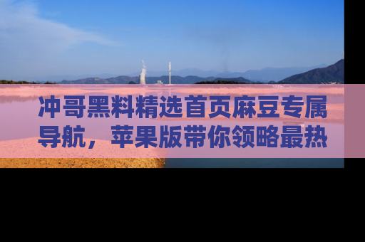 冲哥黑料精选首页麻豆专属导航，苹果版带你领略最热的黑料故事