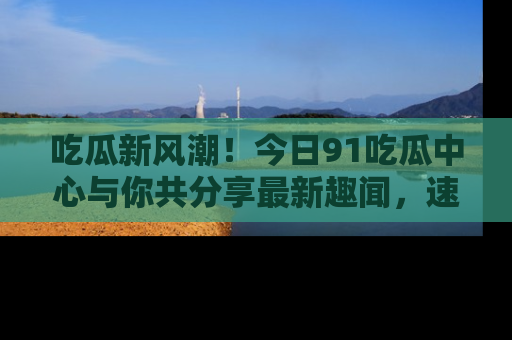 吃瓜新风潮！今日91吃瓜中心与你共分享最新趣闻，速来点击入口看看吧！
