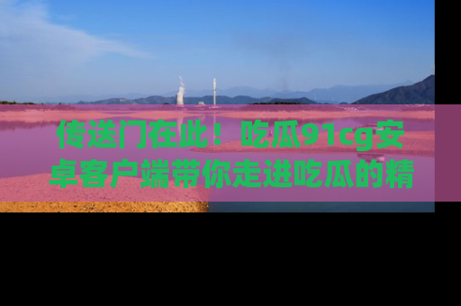 传送门在此！吃瓜91cg安卓客户端带你走进吃瓜的精彩世界
