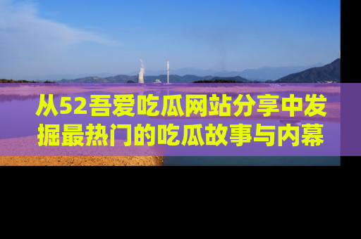 从52吾爱吃瓜网站分享中发掘最热门的吃瓜故事与内幕