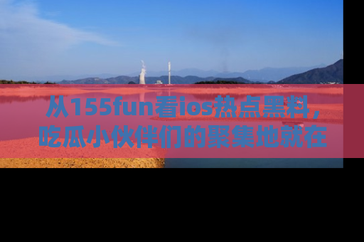 从155fun看ios热点黑料，吃瓜小伙伴们的聚集地就在这里！