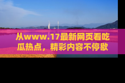 从www.17最新网页看吃瓜热点，精彩内容不停歇