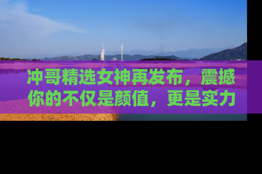 冲哥精选女神再发布，震撼你的不仅是颜值，更是实力！