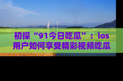 初探“91今日吃瓜”：ios用户如何享受精彩视频吃瓜时光