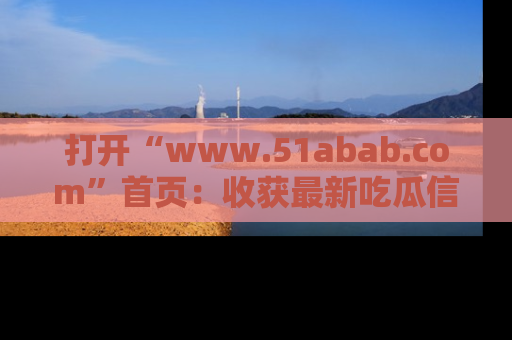 打开“www.51abab.com”首页：收获最新吃瓜信息，成为圈内明星动态达人！