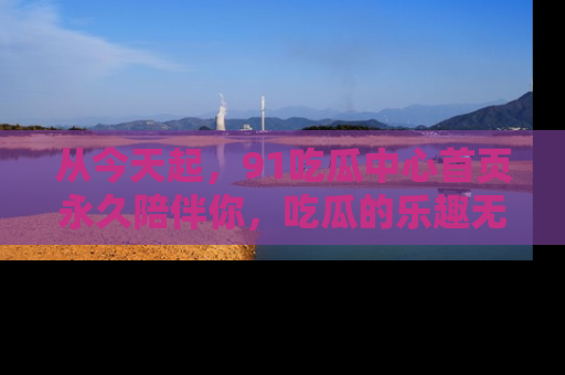 从今天起，91吃瓜中心首页永久陪伴你，吃瓜的乐趣无穷无尽！