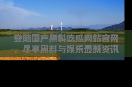 登陆国产黑料吃瓜网站官网，尽享黑料与娱乐最新资讯