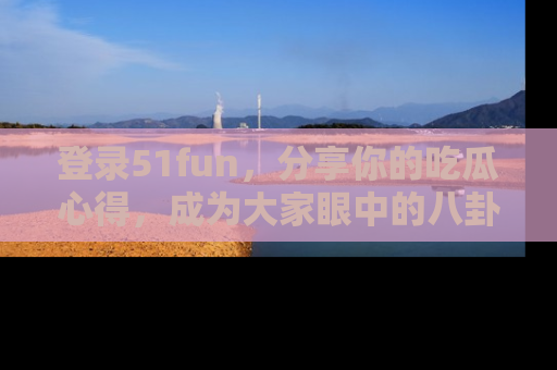 登录51fun，分享你的吃瓜心得，成为大家眼中的八卦专家！