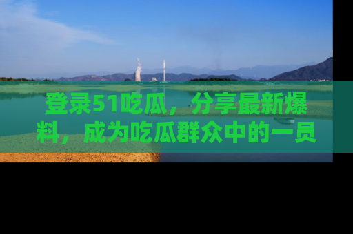 登录51吃瓜，分享最新爆料，成为吃瓜群众中的一员！