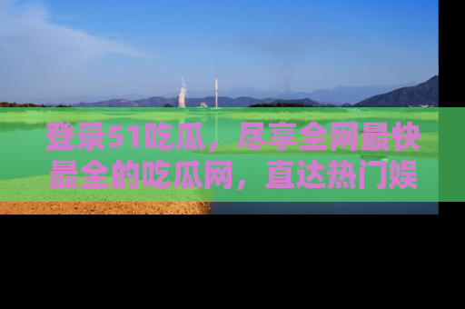 登录51吃瓜，尽享全网最快最全的吃瓜网，直达热门娱乐新闻！