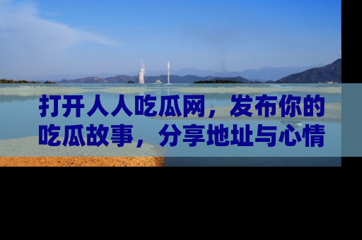 打开人人吃瓜网，发布你的吃瓜故事，分享地址与心情！
