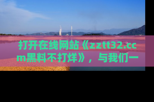 打开在线网站《zztt32.ccm黑料不打烊》，与我们一起揭露那些鲜为人知的黑料与明星秘密！