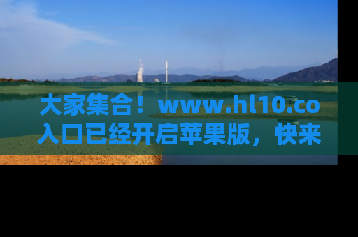 大家集合！www.hl10.co入口已经开启苹果版，快来一起享受吃瓜吧！