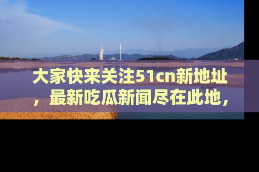 大家快来关注51cn新地址，最新吃瓜新闻尽在此地，绝对不容错过哦！