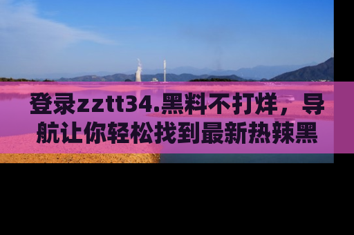 登录zztt34.黑料不打烊，导航让你轻松找到最新热辣黑料，吃瓜更方便！