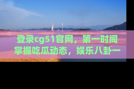 登录cg51官网，第一时间掌握吃瓜动态，娱乐八卦一网打尽！