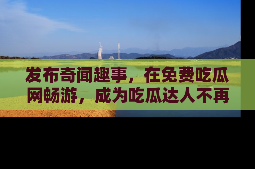 发布奇闻趣事，在免费吃瓜网畅游，成为吃瓜达人不再是梦！