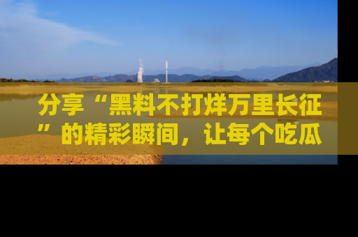 分享“黑料不打烊万里长征”的精彩瞬间，让每个吃瓜人都乐在其中！