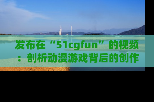 发布在“51cgfun”的视频：剖析动漫游戏背后的创作故事与文化意蕴！