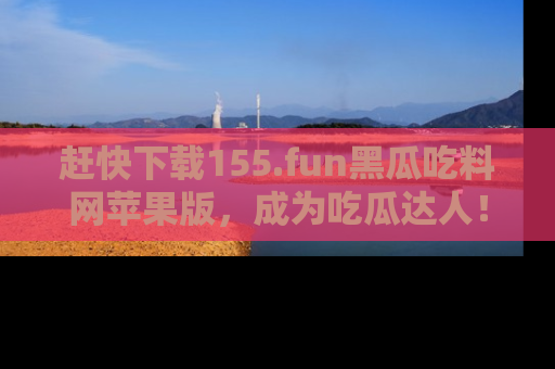 赶快下载155.fun黑瓜吃料网苹果版，成为吃瓜达人！