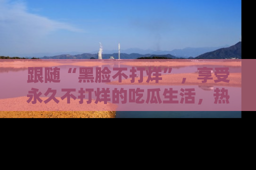 跟随“黑脸不打烊”，享受永久不打烊的吃瓜生活，热辣八卦不断