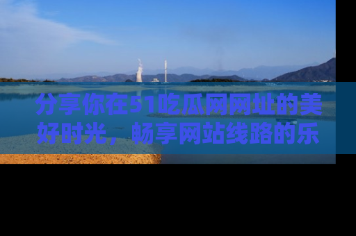 分享你在51吃瓜网网址的美好时光，畅享网站线路的乐趣！