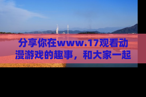 分享你在www.17观看动漫游戏的趣事，和大家一起探讨二次元魅力！