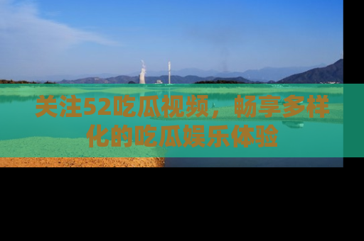 关注52吃瓜视频，畅享多样化的吃瓜娱乐体验