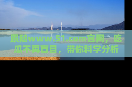 跟随www.51.com官网，吃瓜不再盲目，带你科学分析娱乐圈动态！