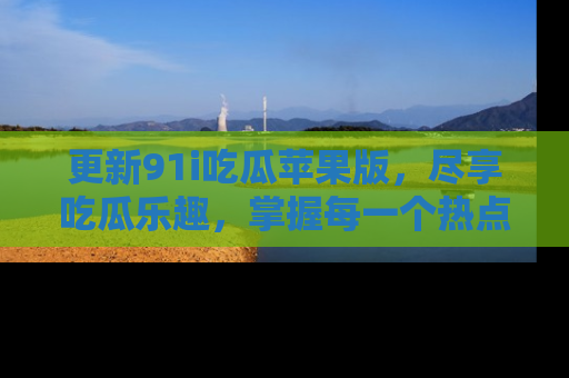更新91i吃瓜苹果版，尽享吃瓜乐趣，掌握每一个热点话题