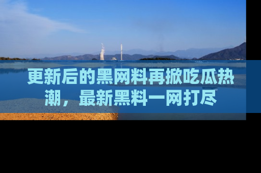 更新后的黑网料再掀吃瓜热潮，最新黑料一网打尽