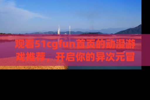 观看51cgfun首页的动漫游戏推荐，开启你的异次元冒险之旅！