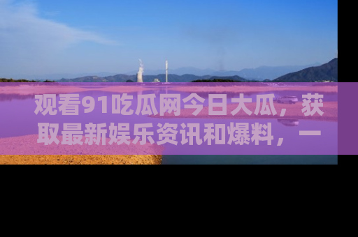 观看91吃瓜网今日大瓜，获取最新娱乐资讯和爆料，一起来围观！