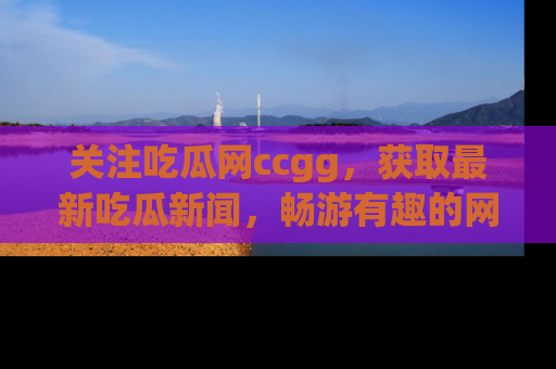 关注吃瓜网ccgg，获取最新吃瓜新闻，畅游有趣的网站世界