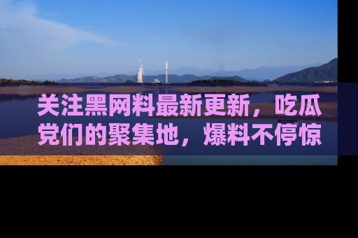 关注黑网料最新更新，吃瓜党们的聚集地，爆料不停惊喜连连！