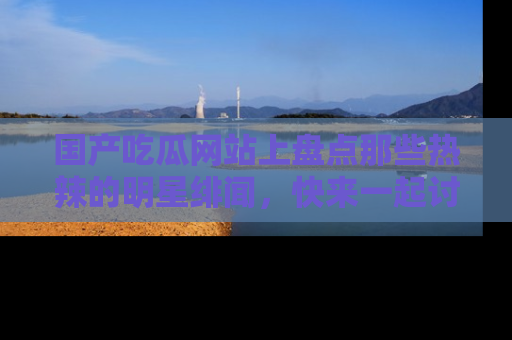 国产吃瓜网站上盘点那些热辣的明星绯闻，快来一起讨论吧！