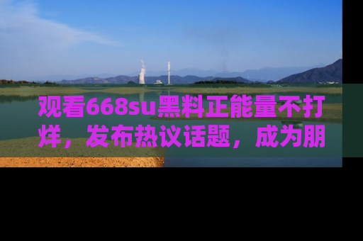 观看668su黑料正能量不打烊，发布热议话题，成为朋友圈焦点！