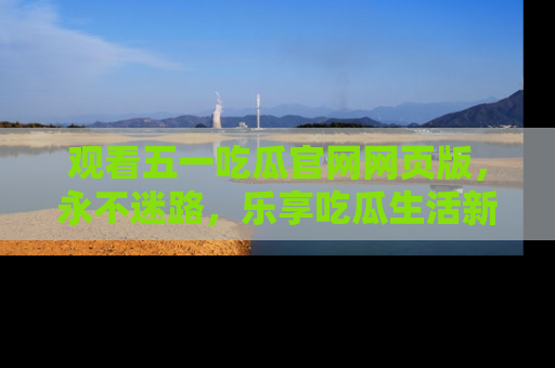 观看五一吃瓜官网网页版，永不迷路，乐享吃瓜生活新方式