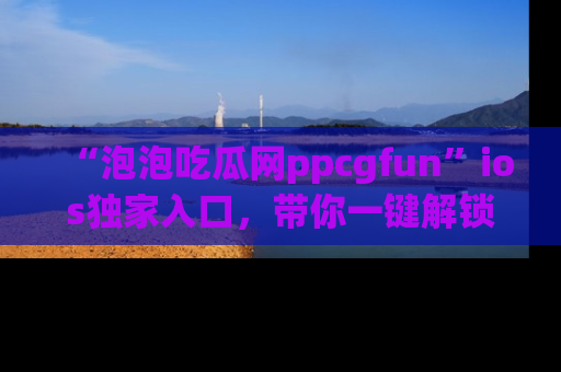 “泡泡吃瓜网ppcgfun”ios独家入口，带你一键解锁最新娱乐资讯，快来吃瓜！