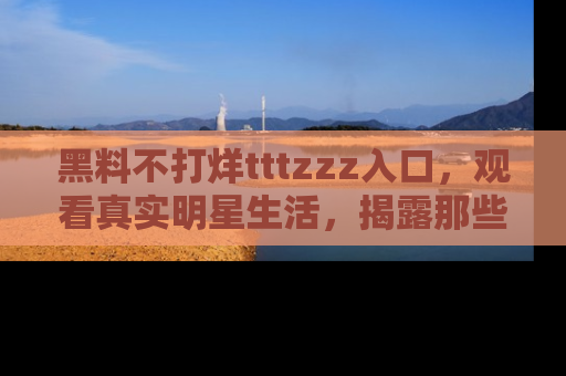 黑料不打烊tttzzz入口，观看真实明星生活，揭露那些不为人知的真相
