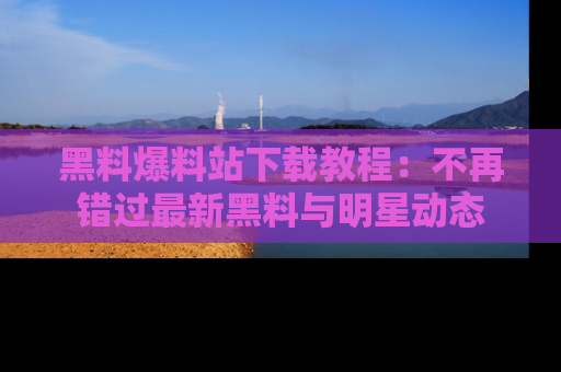 黑料爆料站下载教程：不再错过最新黑料与明星动态