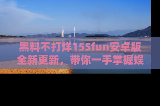 黑料不打烊155fun安卓版全新更新，带你一手掌握娱乐圈的秘密与八卦！