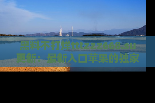黑料不打烊tttzzz668.su更新：最新入口苹果的独家黑料，你不能错过的真相！