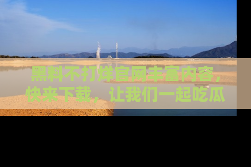 黑料不打烊官网丰富内容，快来下载，让我们一起吃瓜吧！