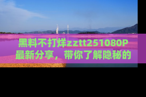 黑料不打烊zztt251080P最新分享，带你了解隐秘的明星生活和趣事