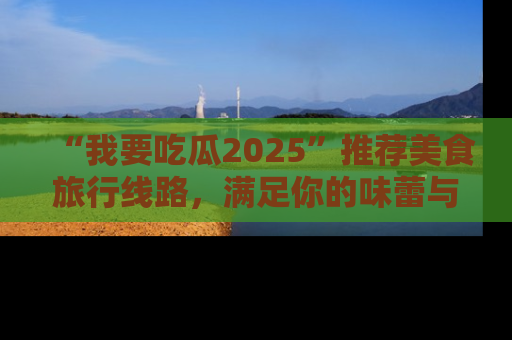 “我要吃瓜2025”推荐美食旅行线路，满足你的味蕾与好奇心