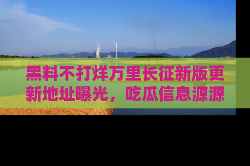 黑料不打烊万里长征新版更新地址曝光，吃瓜信息源源不断