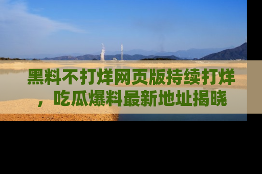 黑料不打烊网页版持续打烊，吃瓜爆料最新地址揭晓