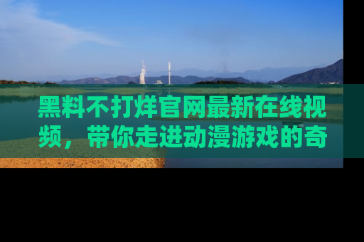 黑料不打烊官网最新在线视频，带你走进动漫游戏的奇幻与现实交汇处