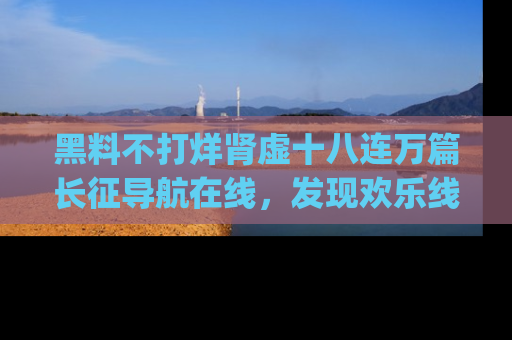黑料不打烊肾虚十八连万篇长征导航在线，发现欢乐线路的最佳app推荐！